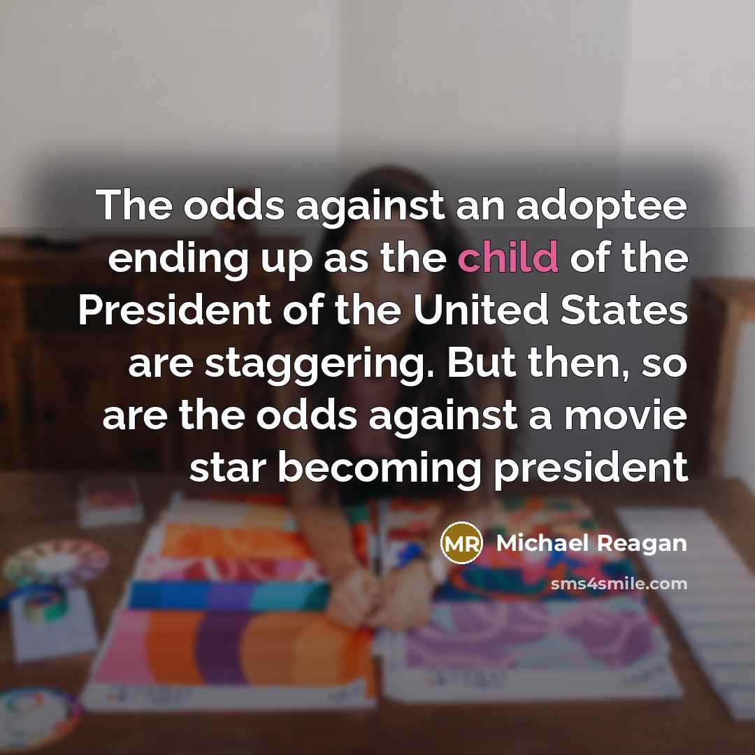 “The odds against an adoptee ending up as the child of the President of the United States are staggering. But then, so are the odds against a movie star becoming president” quote by Michael Reagan