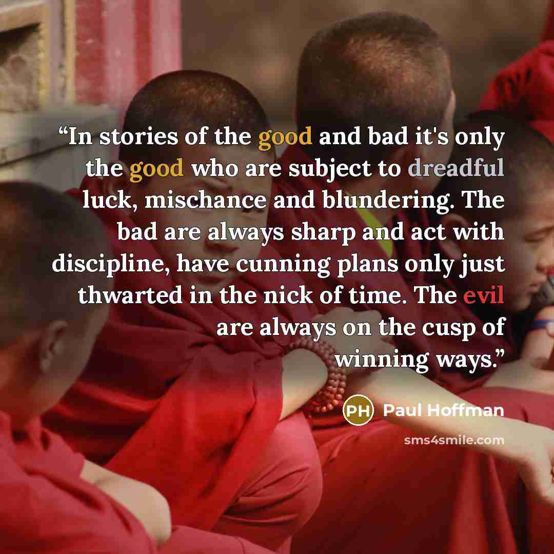 “In stories of the good and bad it's only the good who are subject to dreadful luck, mischance and blundering. The bad are always sharp and act with discipline, have cunning plans only just thwarted in the nick of time. The evil are always on the cusp of winning ways.” quote by Paul Hoffman