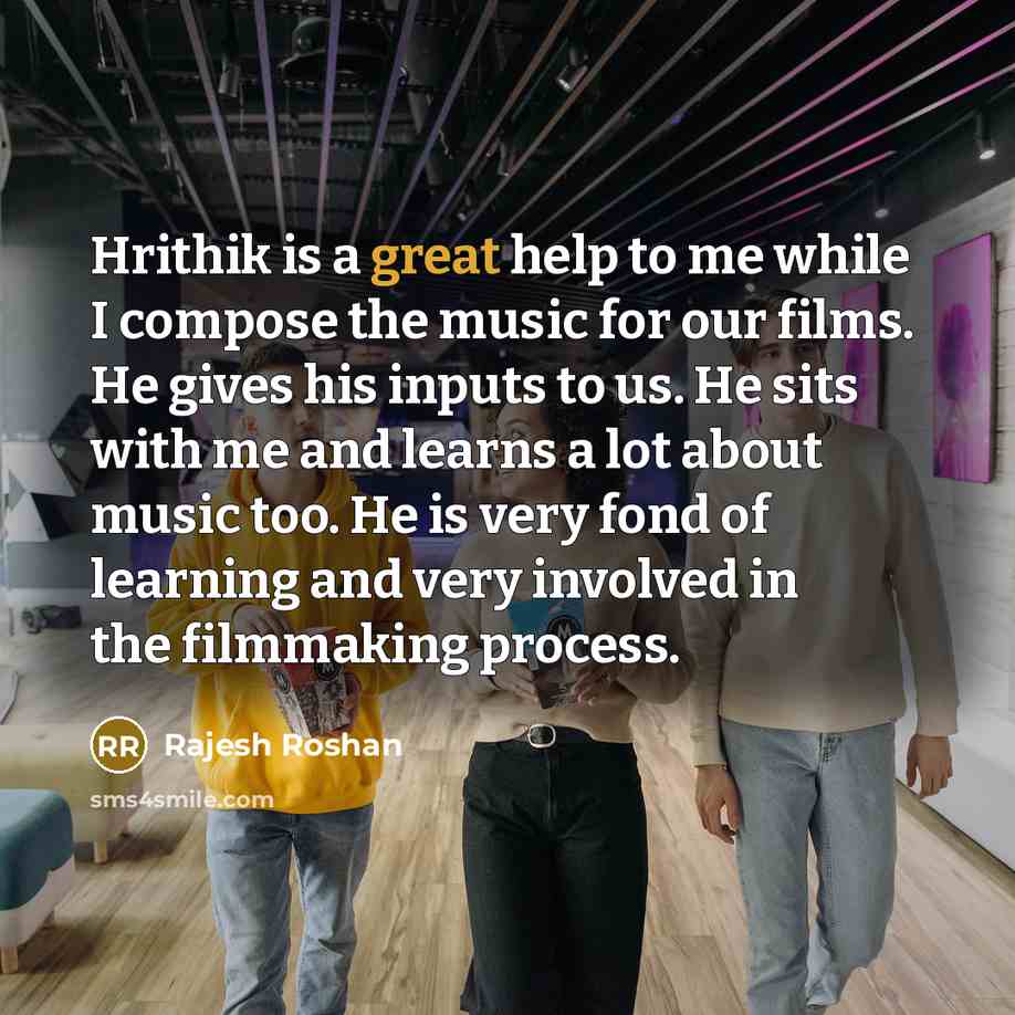 “Hrithik is a great help to me while I compose the music for our films. He gives his inputs to us. He sits with me and learns a lot about music too. He is very fond of learning and very involved in the filmmaking process.” quote by Rajesh Roshan