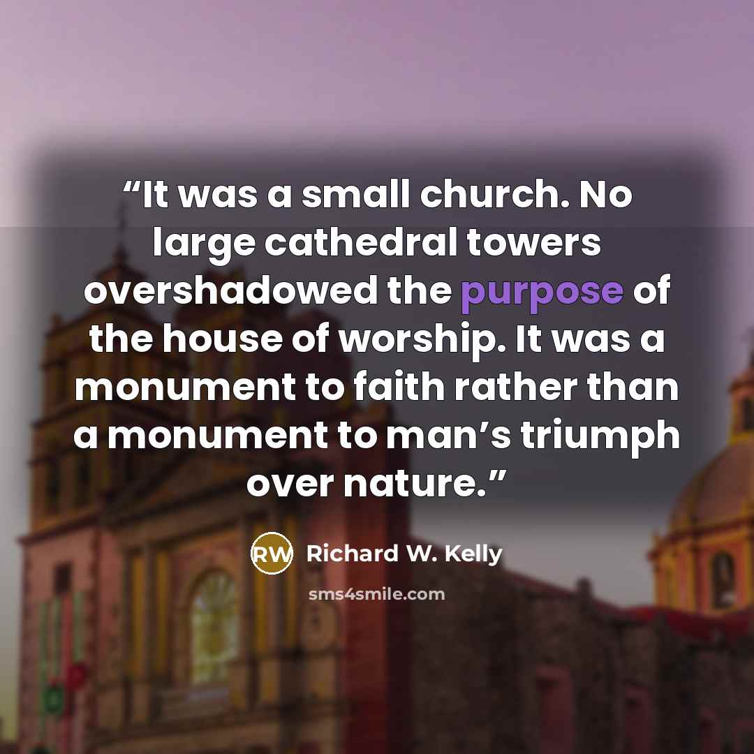 “It was a small church. No large cathedral towers overshadowed the purpose of the house of worship. It was a monument to faith rather than a monument to man’s triumph over nature.” quote by Richard W. Kelly