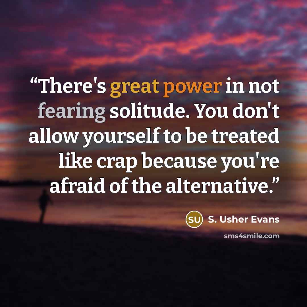 “There's great power in not fearing solitude. You don't allow yourself to be treated like crap because you're afraid of the alternative.” quote by S. Usher Evans