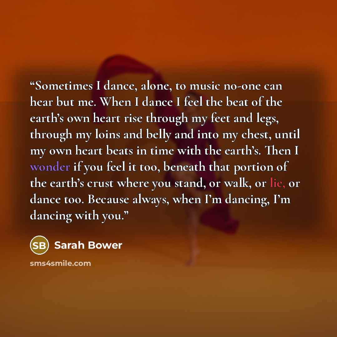 “Sometimes I dance, alone, to music no-one can hear but me. When I dance I feel the beat of the earth’s own heart rise through my feet and legs, through my loins and belly and into my chest, until my own heart beats in time with the earth’s. Then I wonder if you feel it too, beneath that portion of…” quote by Sarah Bower