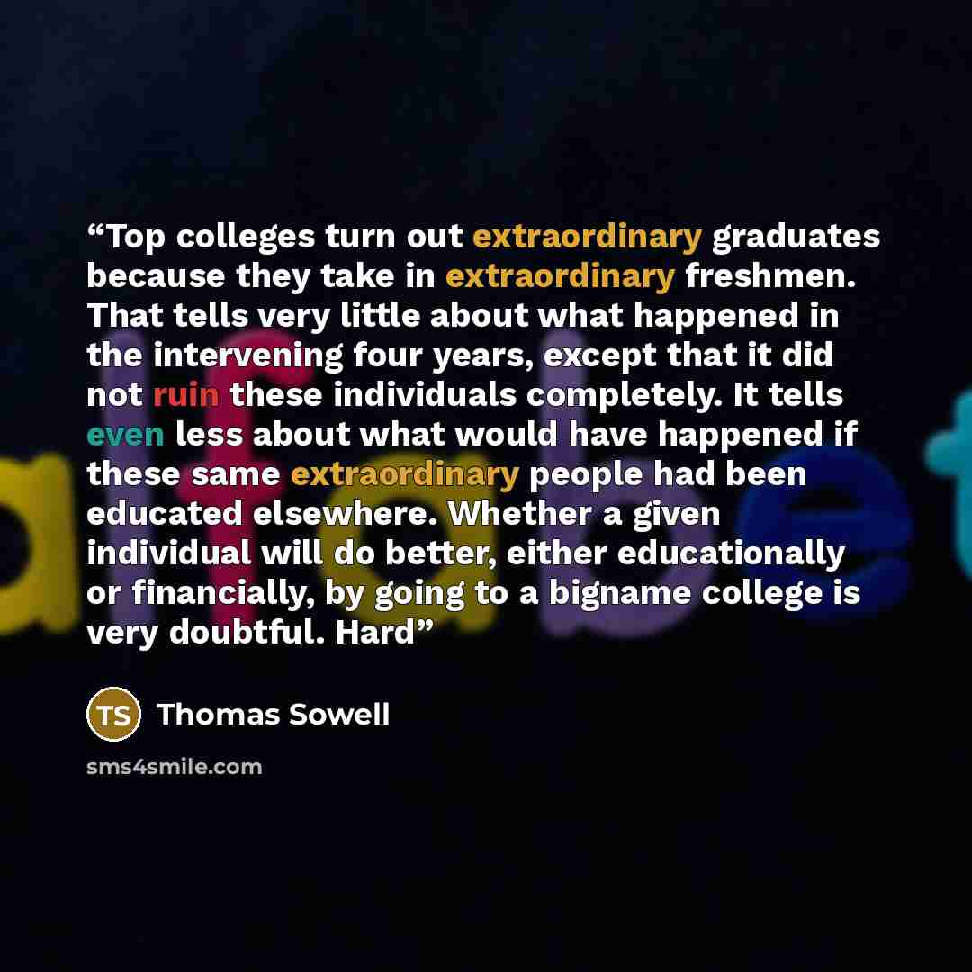 “Top colleges turn out extraordinary graduates because they take in extraordinary freshmen. That tells very little about what happened in the intervening four years, except that it did not ruin these individuals completely. It tells even less about what would have happened if these same…” quote by Thomas Sowell