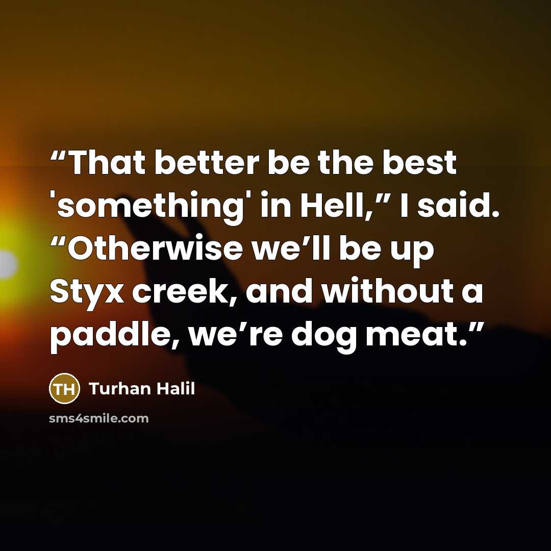 “That better be the best 'something' in Hell,” I said. “Otherwise we’ll be up Styx creek, and without a paddle, we’re dog meat.” quote by Turhan Halil