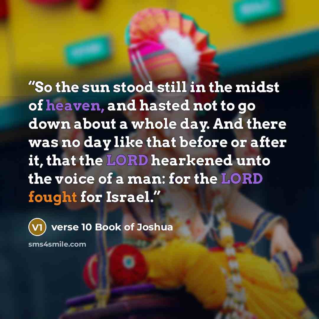 “So the sun stood still in the midst of heaven, and hasted not to go down about a whole day. And there was no day like that before or after it, that the LORD hearkened unto the voice of a man: for the LORD fought for Israel.” quote by verse 10 Book of Joshua