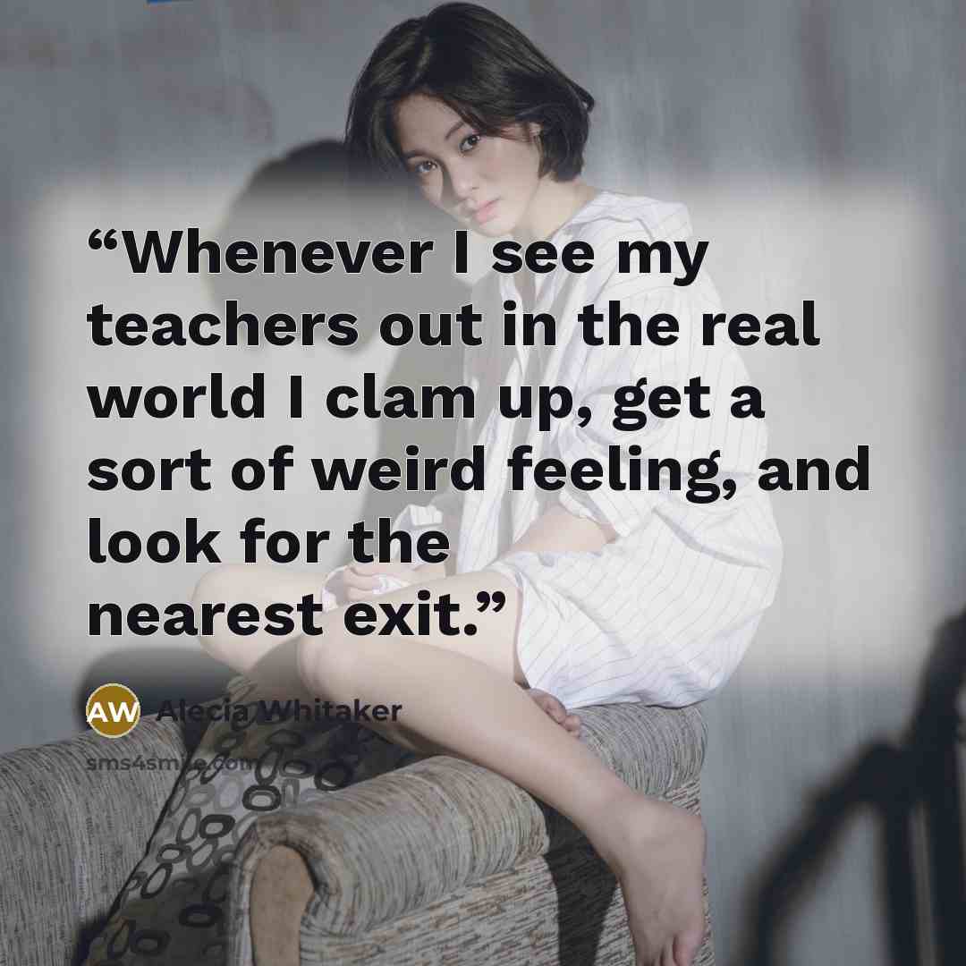 “Whenever I see my teachers out in the real world I clam up, get a sort of weird feeling, and look for the nearest exit.” quote by Alecia Whitaker