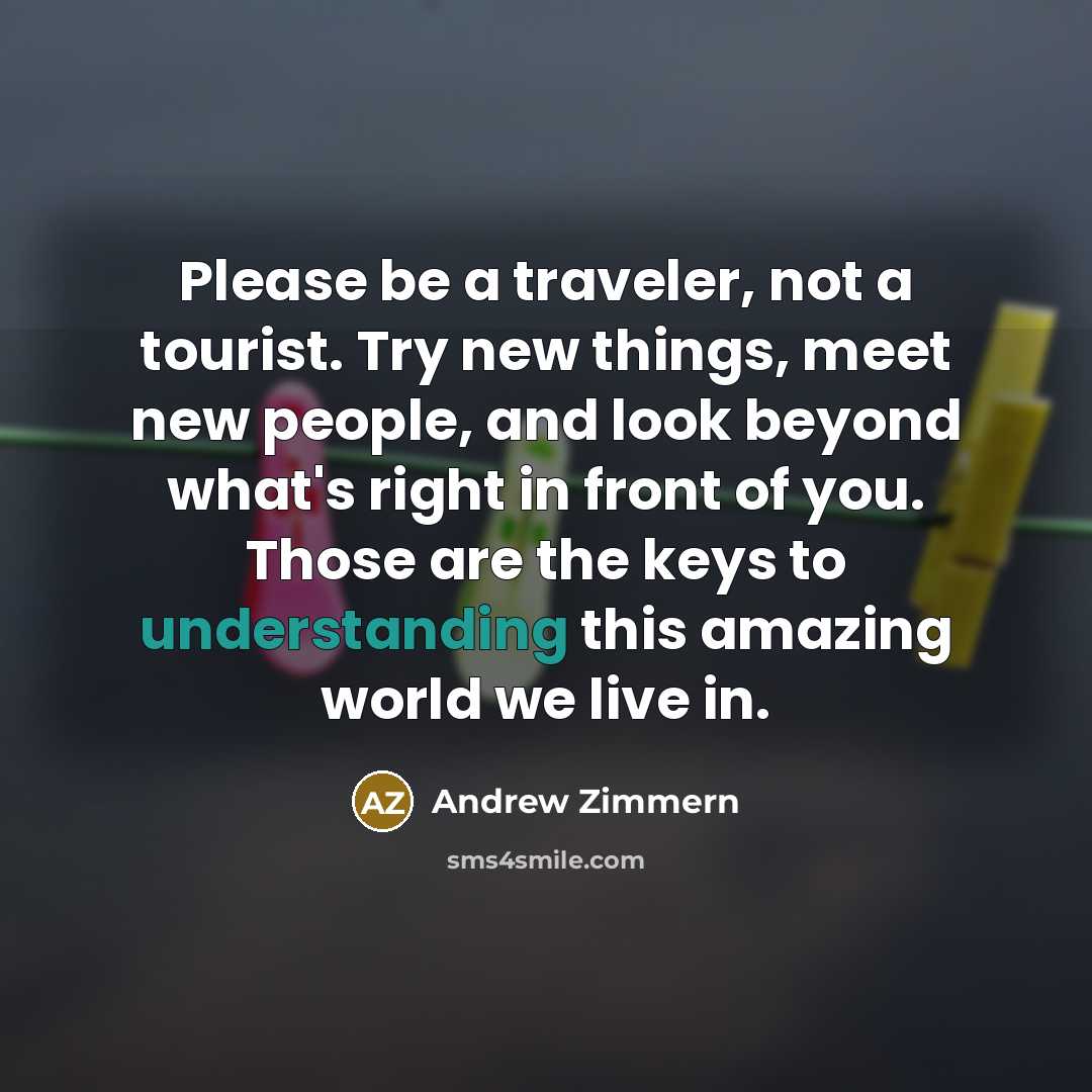 “Please be a traveler, not a tourist. Try new things, meet new people, and look beyond what's right in front of you. Those are the keys to understanding this amazing world we live in.” quote by Andrew Zimmern