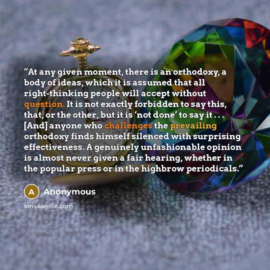 “At any given moment, there is an orthodoxy, a body of ideas, which it is assumed that all right-thinking people will accept without question. It is not exactly forbidden to say this, that, or the other, but it is ‘not done’ to say it . . . [And] anyone who challenges the prevailing orthodoxy finds…” quote by Anonymous