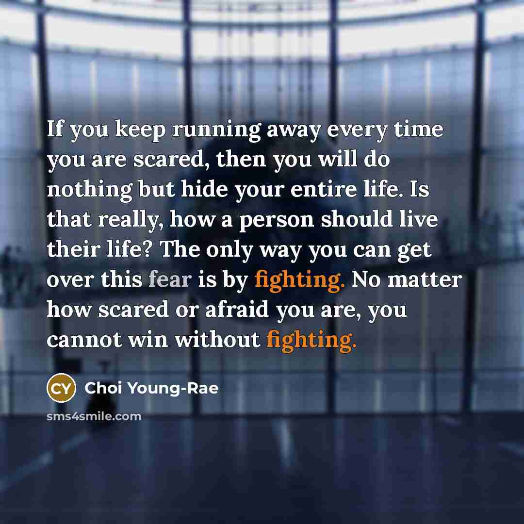 “If you keep running away every time you are scared, then you will do nothing but hide your entire life. Is that really, how a person should live their life? The only way you can get over this fear is by fighting. No matter how scared or afraid you are, you cannot win without fighting.” quote by Choi Young-Rae