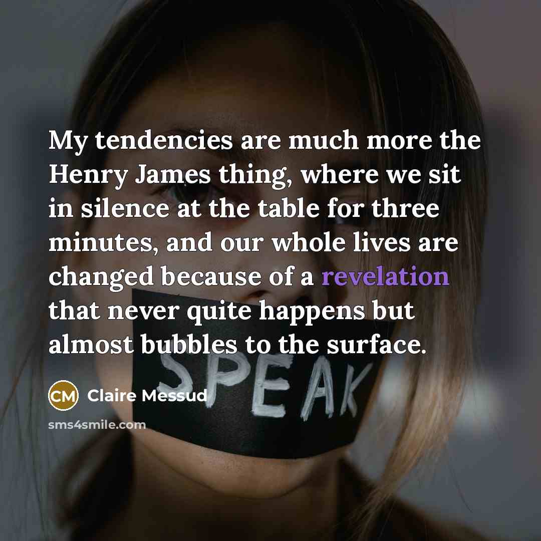 “My tendencies are much more the Henry James thing, where we sit in silence at the table for three minutes, and our whole lives are changed because of a revelation that never quite happens but almost bubbles to the surface.” quote by Claire Messud