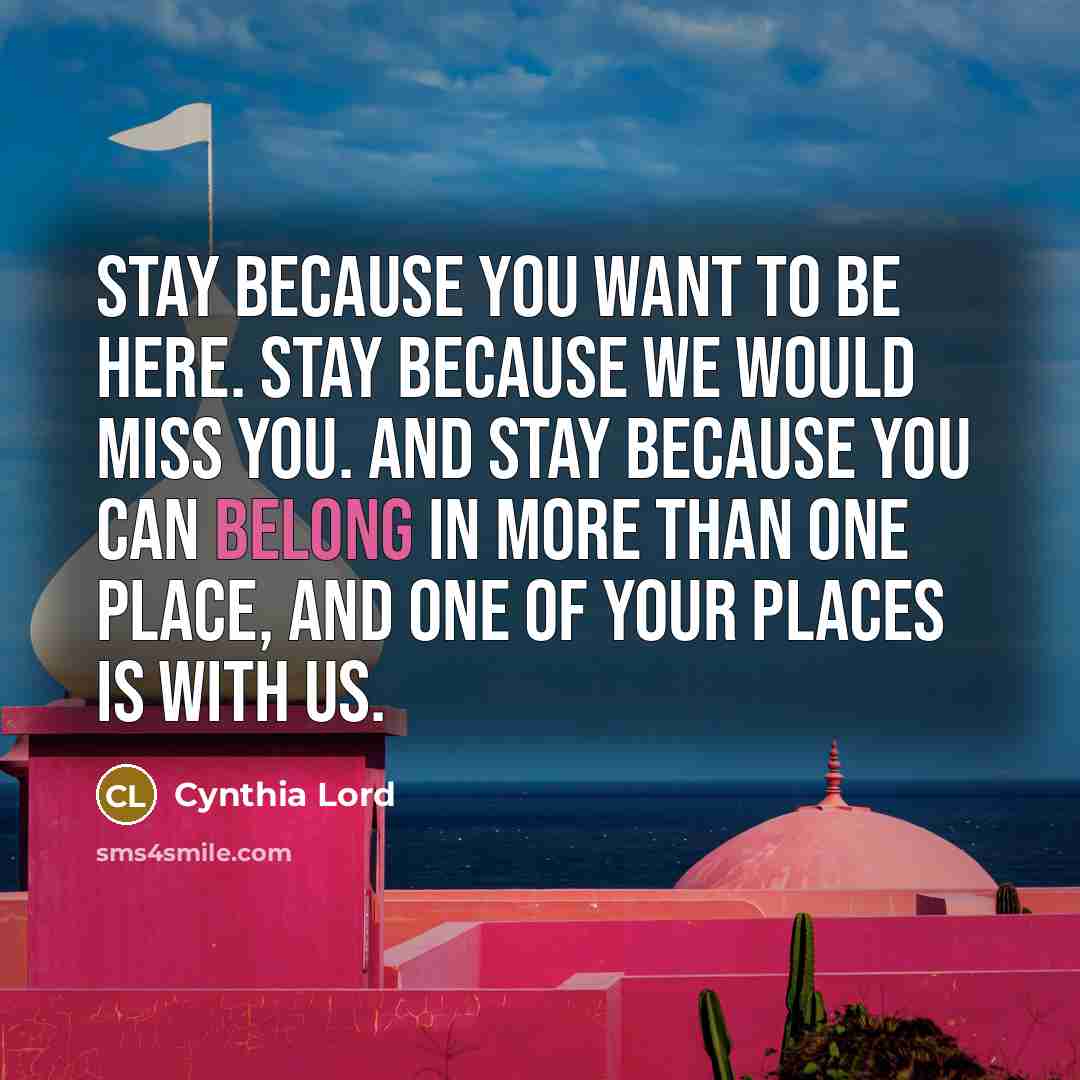 “Stay because you want to be here. Stay because we would miss you. And stay because you can belong in more than one place, and one of your places is with us.” quote by Cynthia Lord