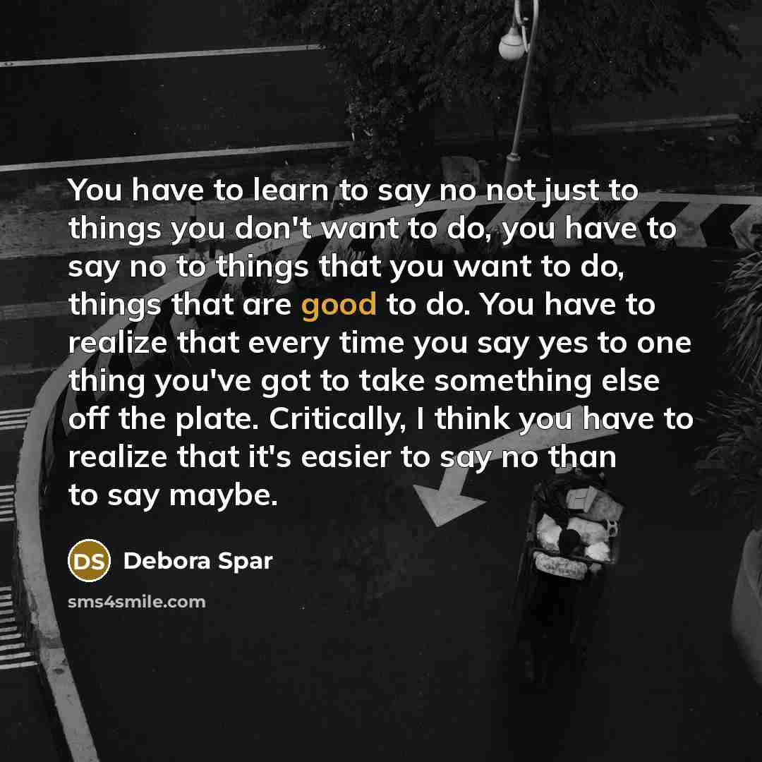 “You have to learn to say no not just to things you don't want to do, you have to say no to things that you want to do, things that are good to do. You have to realize that every time you say yes to one thing you've got to take something else off the plate. Critically, I think you have to realize…” quote by Debora Spar