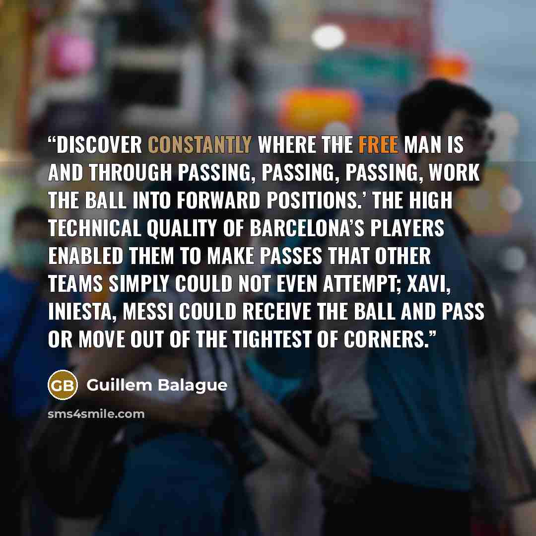 “Discover constantly where the free man is and through passing, passing, passing, work the ball into forward positions.’ The high technical quality of Barcelona’s players enabled them to make passes that other teams simply could not even attempt; Xavi, Iniesta, Messi could receive the ball and pass…” quote by Guillem Balague