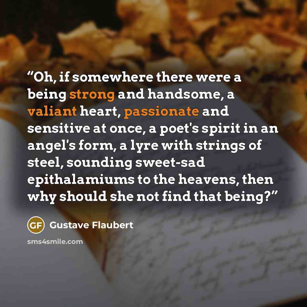 “Oh, if somewhere there were a being strong and handsome, a valiant heart, passionate and sensitive at once, a poet's spirit in an angel's form, a lyre with strings of steel, sounding sweet-sad epithalamiums to the heavens, then why should she not find that being?” quote by Gustave Flaubert