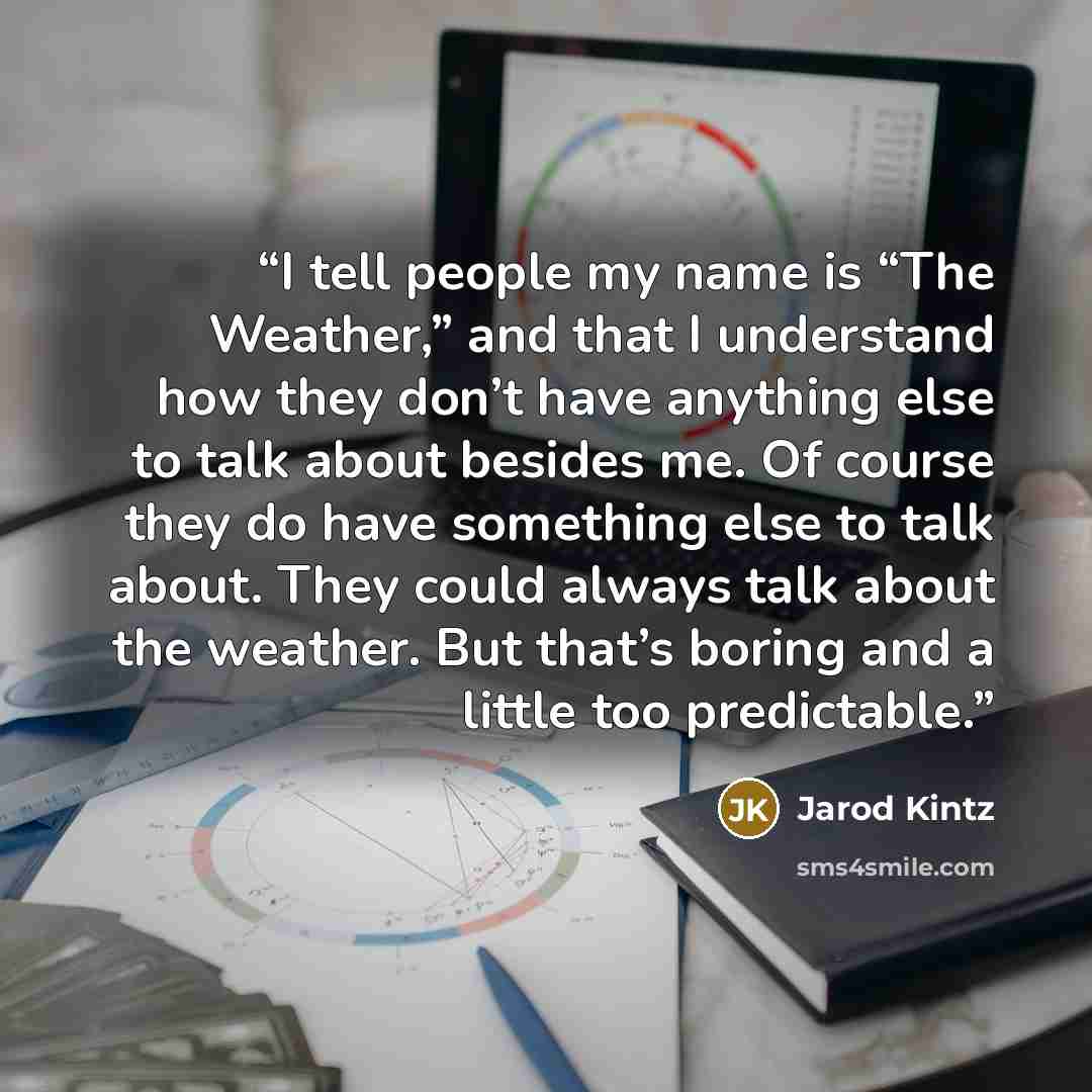 “I tell people my name is “The Weather,” and that I understand how they don’t have anything else to talk about besides me. Of course they do have something else to talk about. They could always talk about the weather. But that’s boring and a little too predictable.” quote by Jarod Kintz