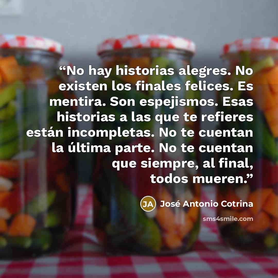 “No hay historias alegres. No existen los finales felices. Es mentira. Son espejismos. Esas historias a las que te refieres están incompletas. No te cuentan la última parte. No te cuentan que siempre, al final, todos mueren.” quote by José Antonio Cotrina