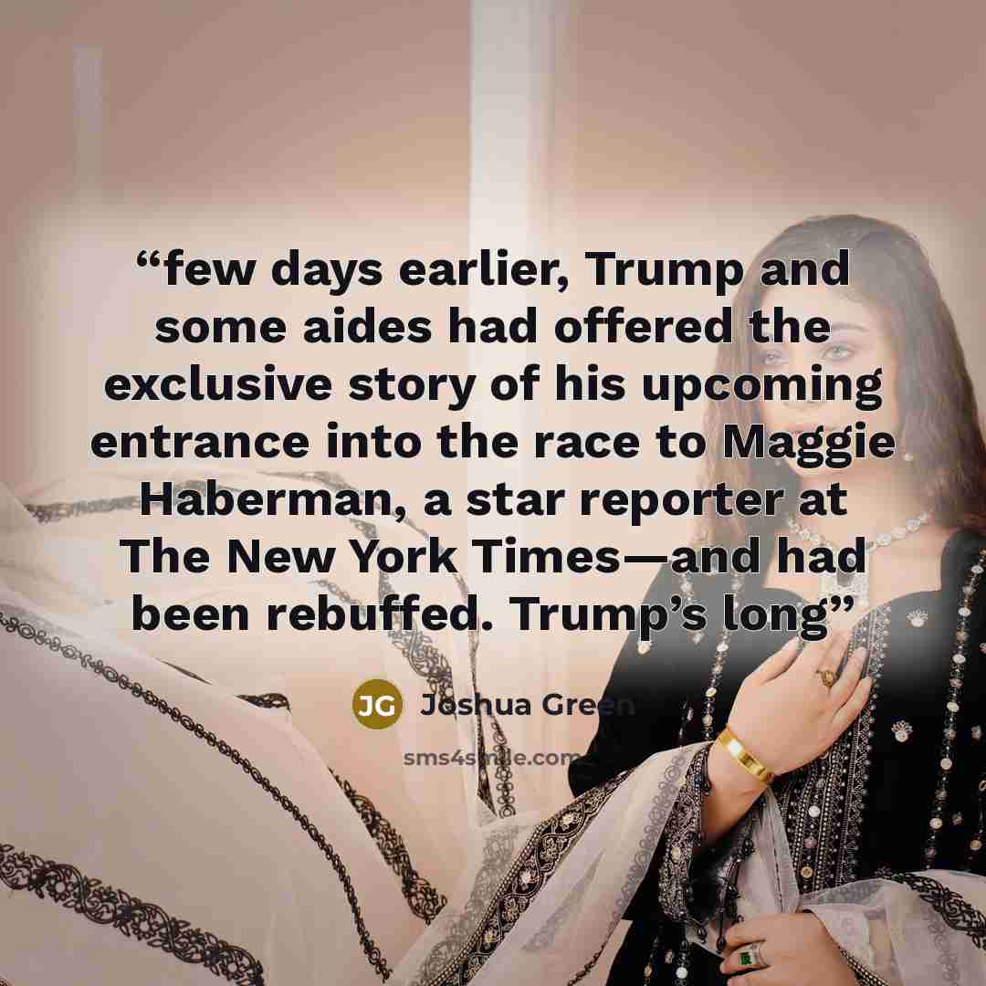 “few days earlier, Trump and some aides had offered the exclusive story of his upcoming entrance into the race to Maggie Haberman, a star reporter at The New York Times—and had been rebuffed. Trump’s long” quote by Joshua Green