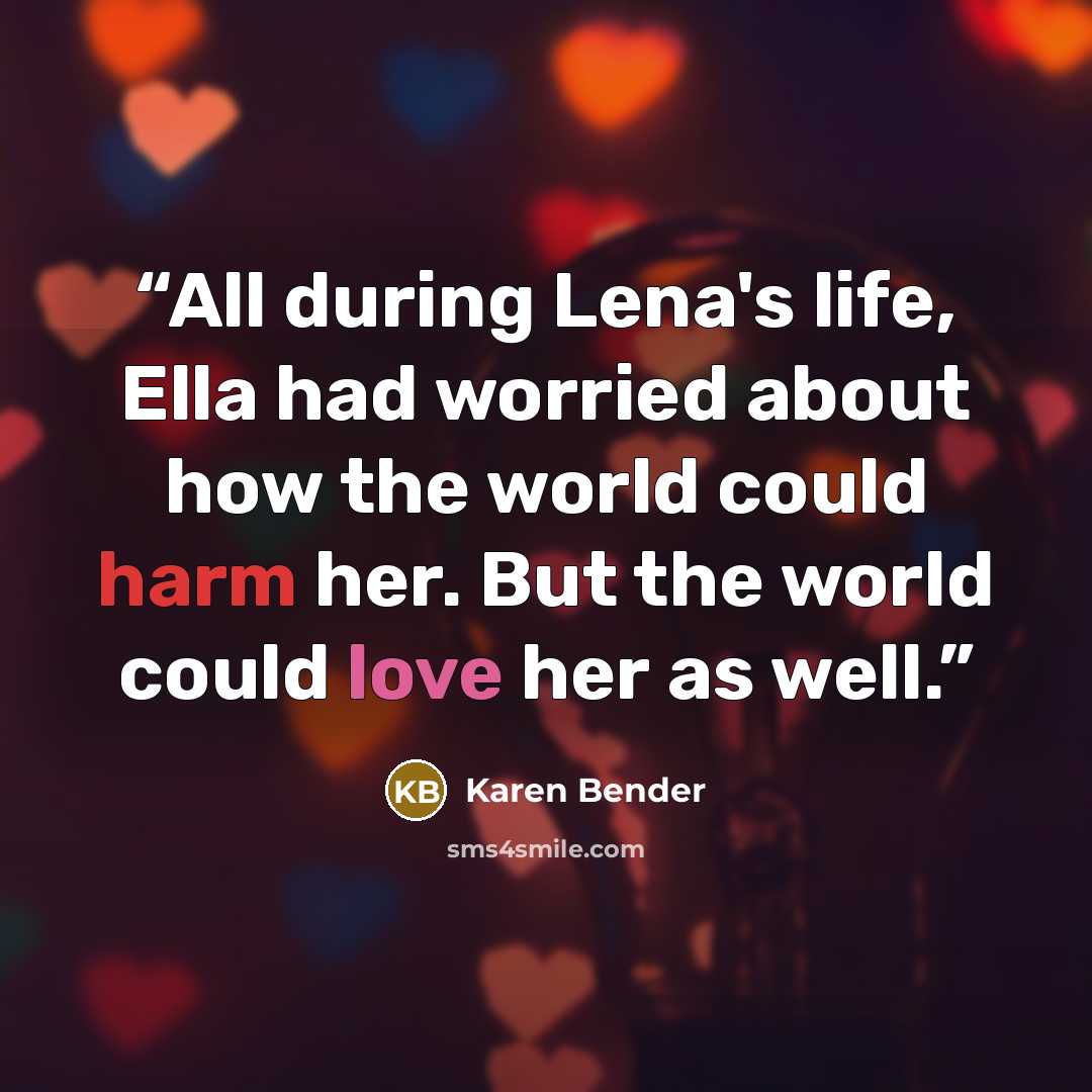 “All during Lena's life, Ella had worried about how the world could harm her. But the world could love her as well.” quote by Karen Bender