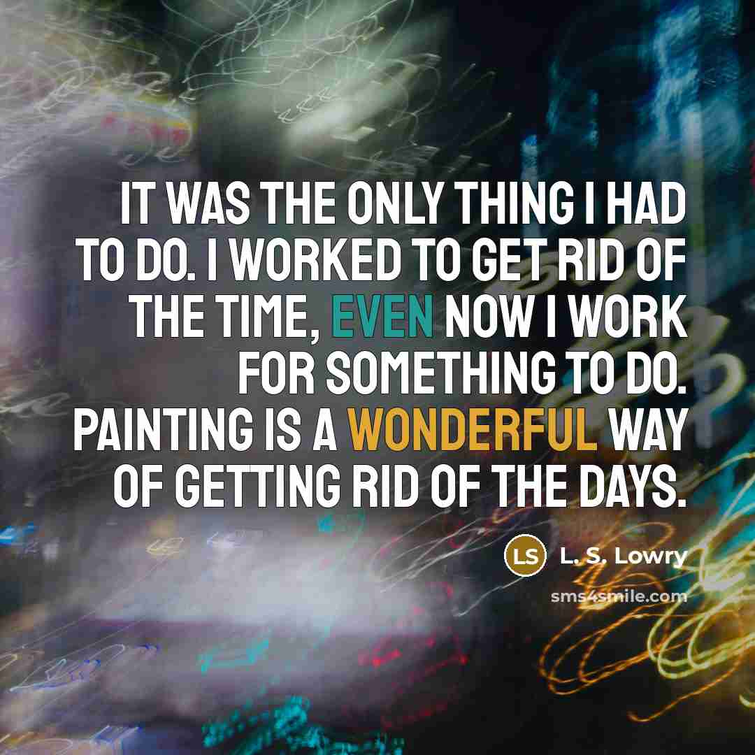 “It was the only thing I had to do. I worked to get rid of the time, even now I work for something to do. Painting is a wonderful way of getting rid of the days.” quote by L. S. Lowry