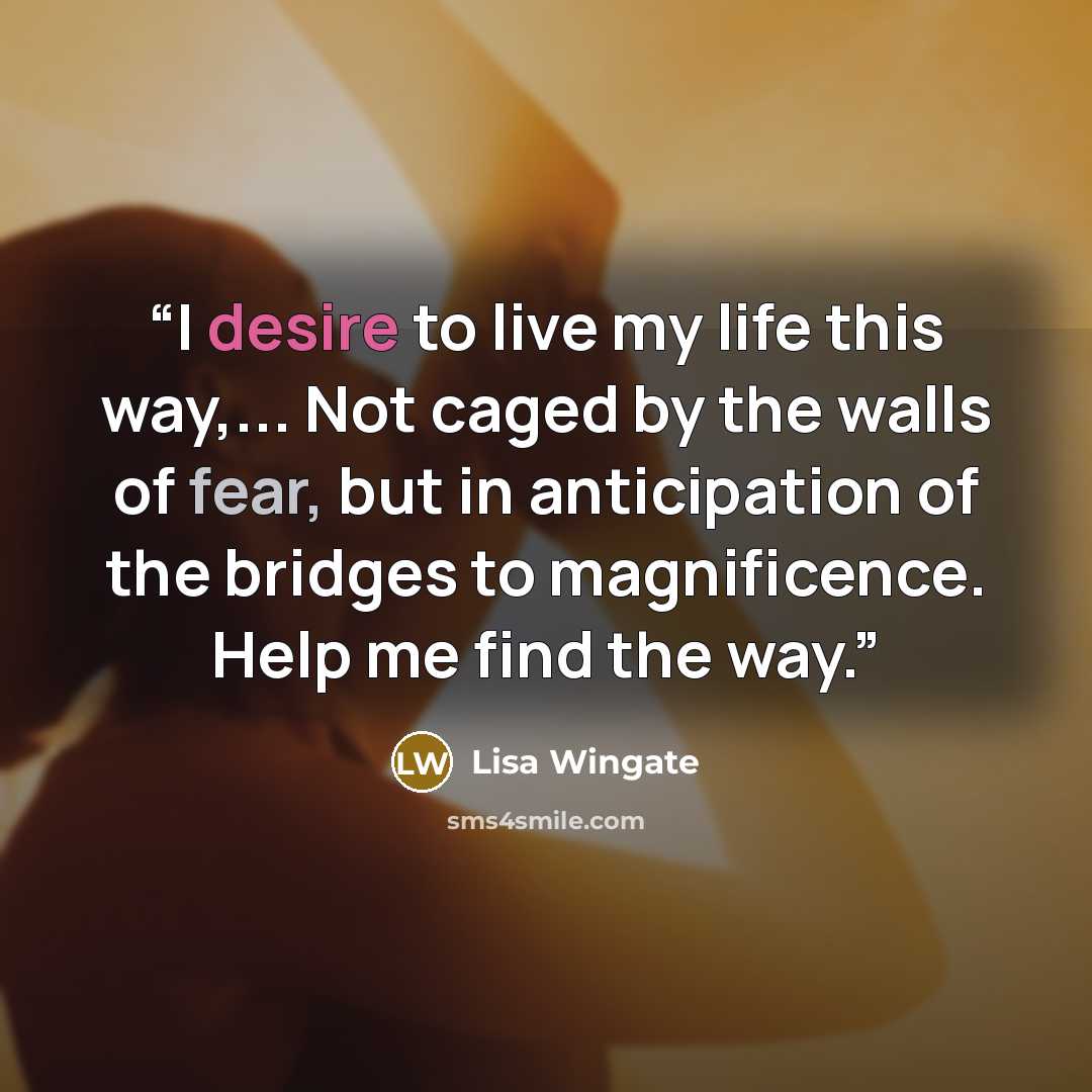 “I desire to live my life this way,... Not caged by the walls of fear, but in anticipation of the bridges to magnificence. Help me find the way.” quote by Lisa Wingate