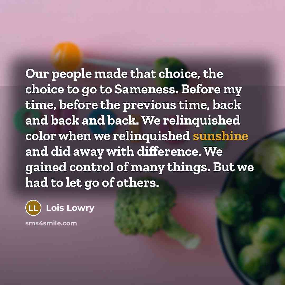 “Our people made that choice, the choice to go to Sameness. Before my time, before the previous time, back and back and back. We relinquished color when we relinquished sunshine and did away with difference. We gained control of many things. But we had to let go of others.” quote by Lois Lowry