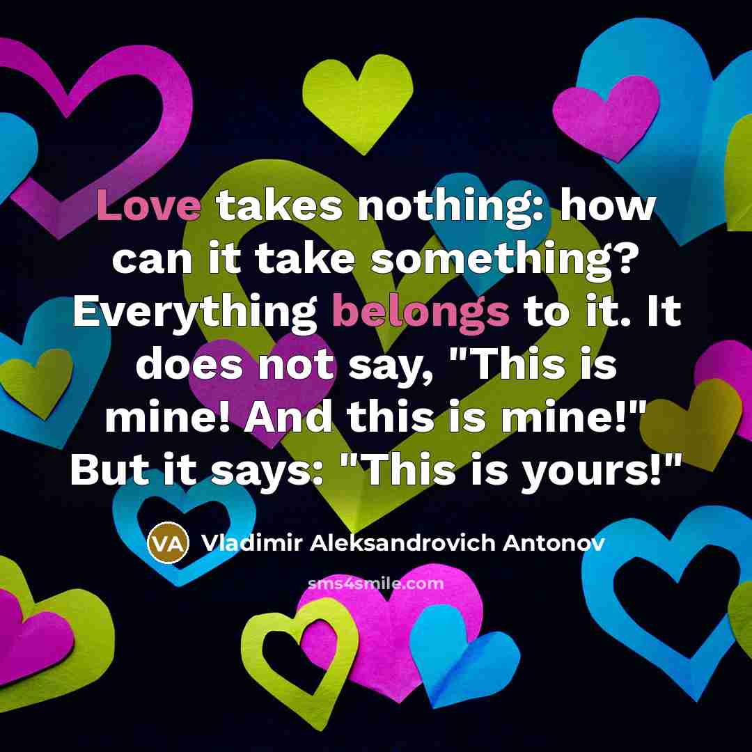 “Love takes nothing: how can it take something? Everything belongs to it. It does not say, "This is mine! And this is mine!" But it says: "This is yours!"” quote by Vladimir Aleksandrovich Antonov