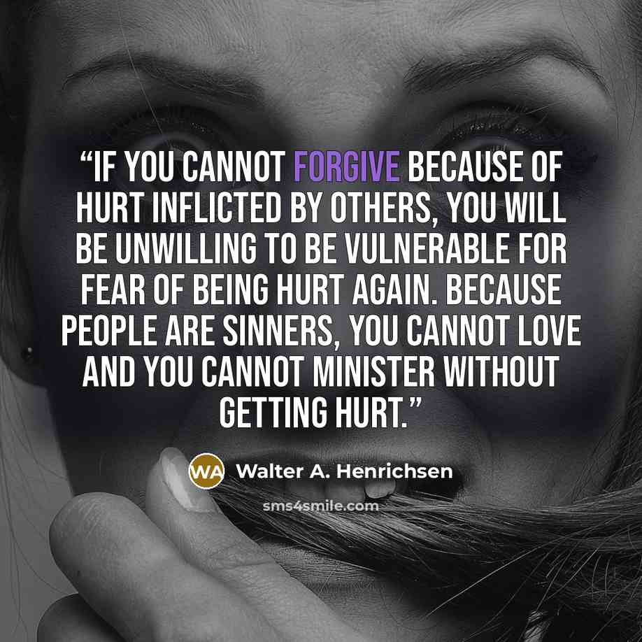 “If you cannot forgive because of hurt inflicted by others, you will be unwilling to be vulnerable for fear of being hurt again. Because people are sinners, you cannot love and you cannot minister without getting hurt.” quote by Walter A. Henrichsen