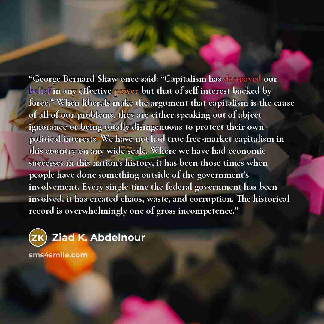 “George Bernard Shaw once said: “Capitalism has destroyed our belief in any effective power but that of self interest backed by force.” When liberals make the argument that capitalism is the cause of all of our problems, they are either speaking out of abject ignorance or being totally disingenuous…” quote by Ziad K. Abdelnour