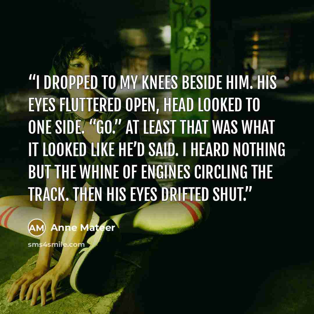 “I dropped to my knees beside him. His eyes fluttered open, head looked to one side. “Go.” At least that was what it looked like he’d said. I heard nothing but the whine of engines circling the track. Then his eyes drifted shut.” quote by Anne Mateer