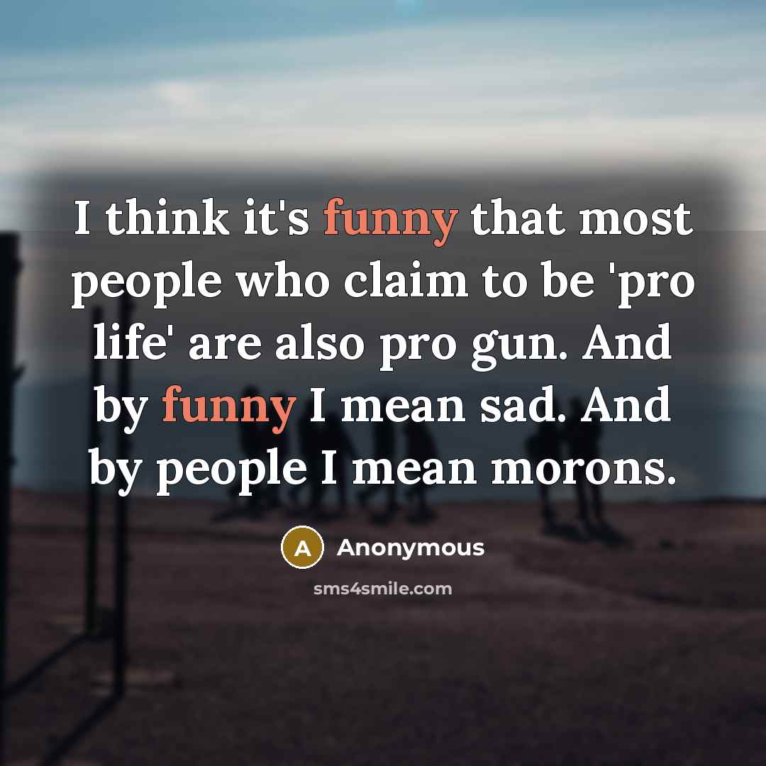 “I think it's funny that most people who claim to be 'pro life' are also pro gun. And by funny I mean sad. And by people I mean morons.” quote by Anonymous