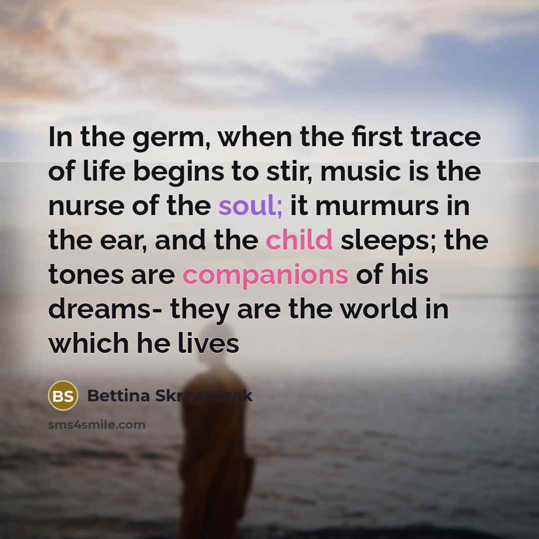 “In the germ, when the first trace of life begins to stir, music is the nurse of the soul; it murmurs in the ear, and the child sleeps; the tones are companions of his dreams- they are the world in which he lives” quote by Bettina Skrzypczak