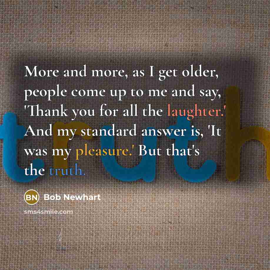 “More and more, as I get older, people come up to me and say, 'Thank you for all the laughter.' And my standard answer is, 'It was my pleasure.' But that's the truth.” quote by Bob Newhart