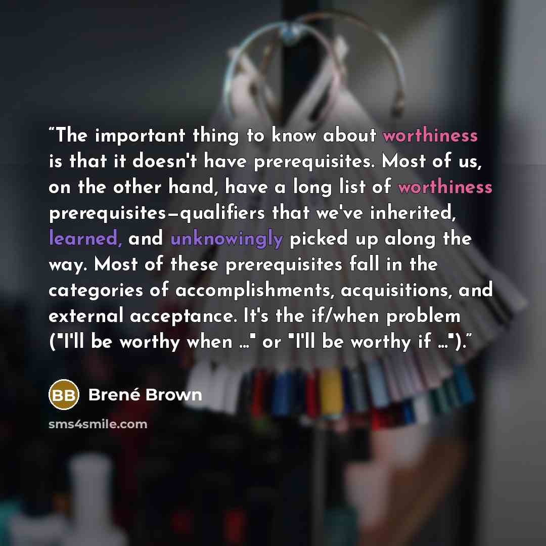 “The important thing to know about worthiness is that it doesn't have prerequisites. Most of us, on the other hand, have a long list of worthiness prerequisites—qualifiers that we've inherited, learned, and unknowingly picked up along the way. Most of these prerequisites fall in the categories of…” quote by Brené Brown