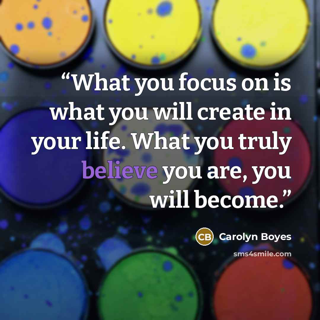 “What you focus on is what you will create in your life. What you truly believe you are, you will become.” quote by Carolyn Boyes