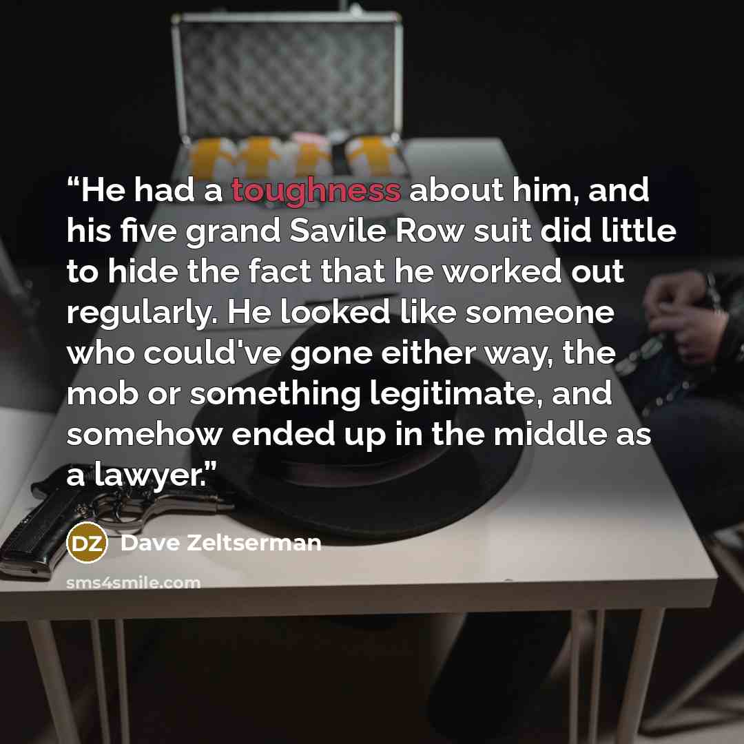 “He had a toughness about him, and his five grand Savile Row suit did little to hide the fact that he worked out regularly. He looked like someone who could've gone either way, the mob or something legitimate, and somehow ended up in the middle as a lawyer.” quote by Dave Zeltserman