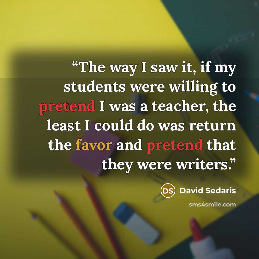 “The way I saw it, if my students were willing to pretend I was a teacher, the least I could do was return the favor and pretend that they were writers.” quote by David Sedaris