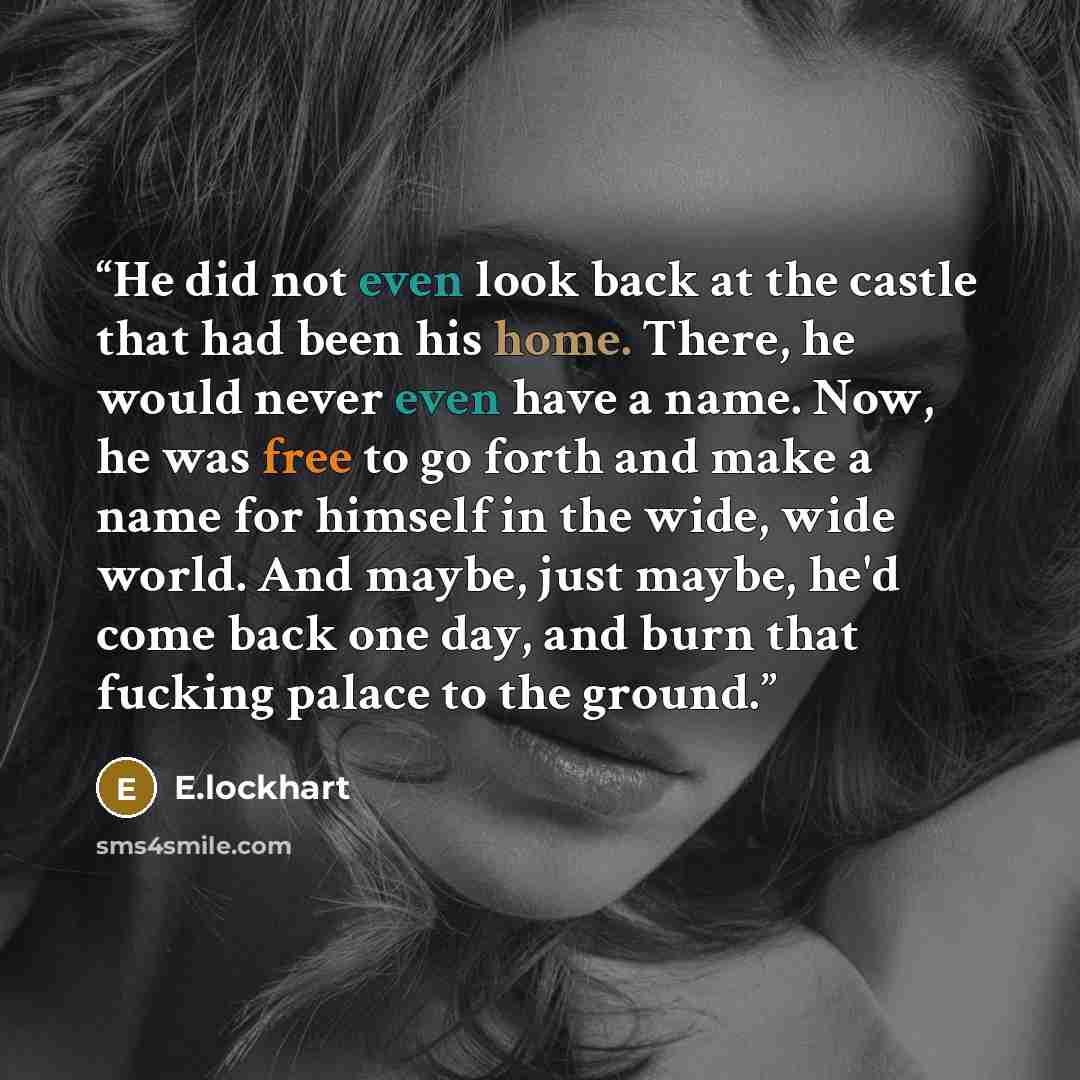 “He did not even look back at the castle that had been his home. There, he would never even have a name. Now, he was free to go forth and make a name for himself in the wide, wide world. And maybe, just maybe, he'd come back one day, and burn that fucking palace to the ground.” quote by E.lockhart