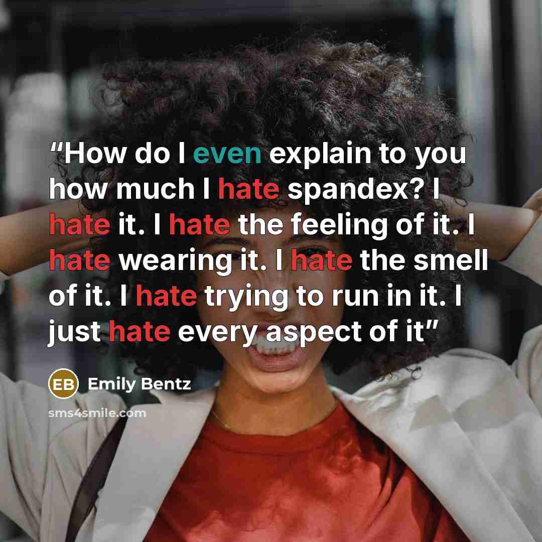 “How do I even explain to you how much I hate spandex? I hate it. I hate the feeling of it. I hate wearing it. I hate the smell of it. I hate trying to run in it. I just hate every aspect of it” quote by Emily Bentz