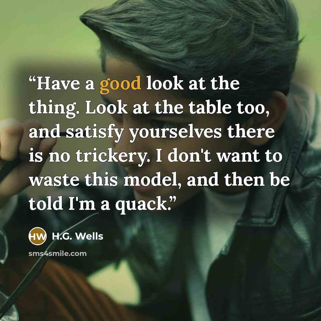 “Have a good look at the thing. Look at the table too, and satisfy yourselves there is no trickery. I don't want to waste this model, and then be told I'm a quack.” quote by H.G. Wells