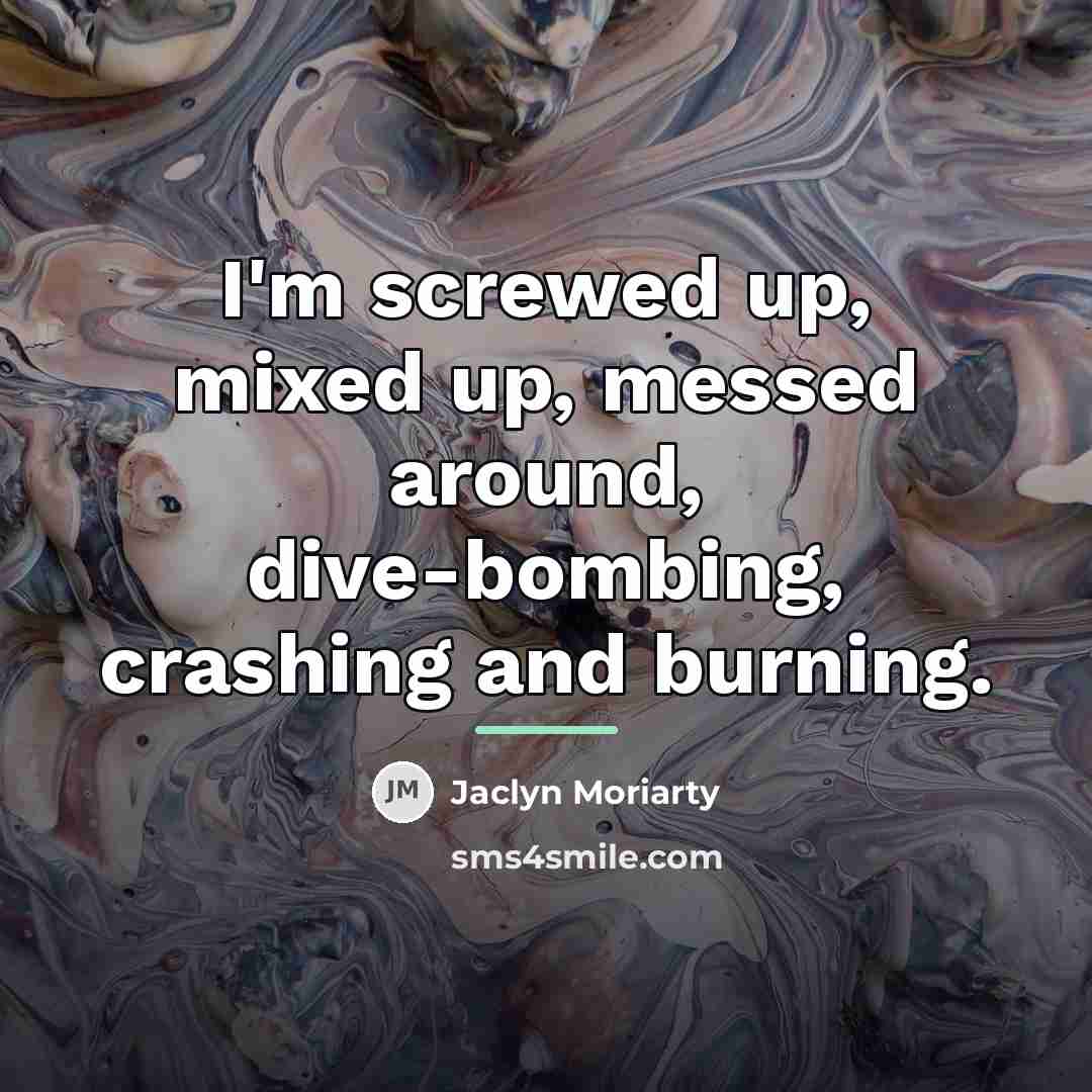 “I'm screwed up, mixed up, messed around, dive-bombing, crashing and…” quote by Jaclyn Moriarty