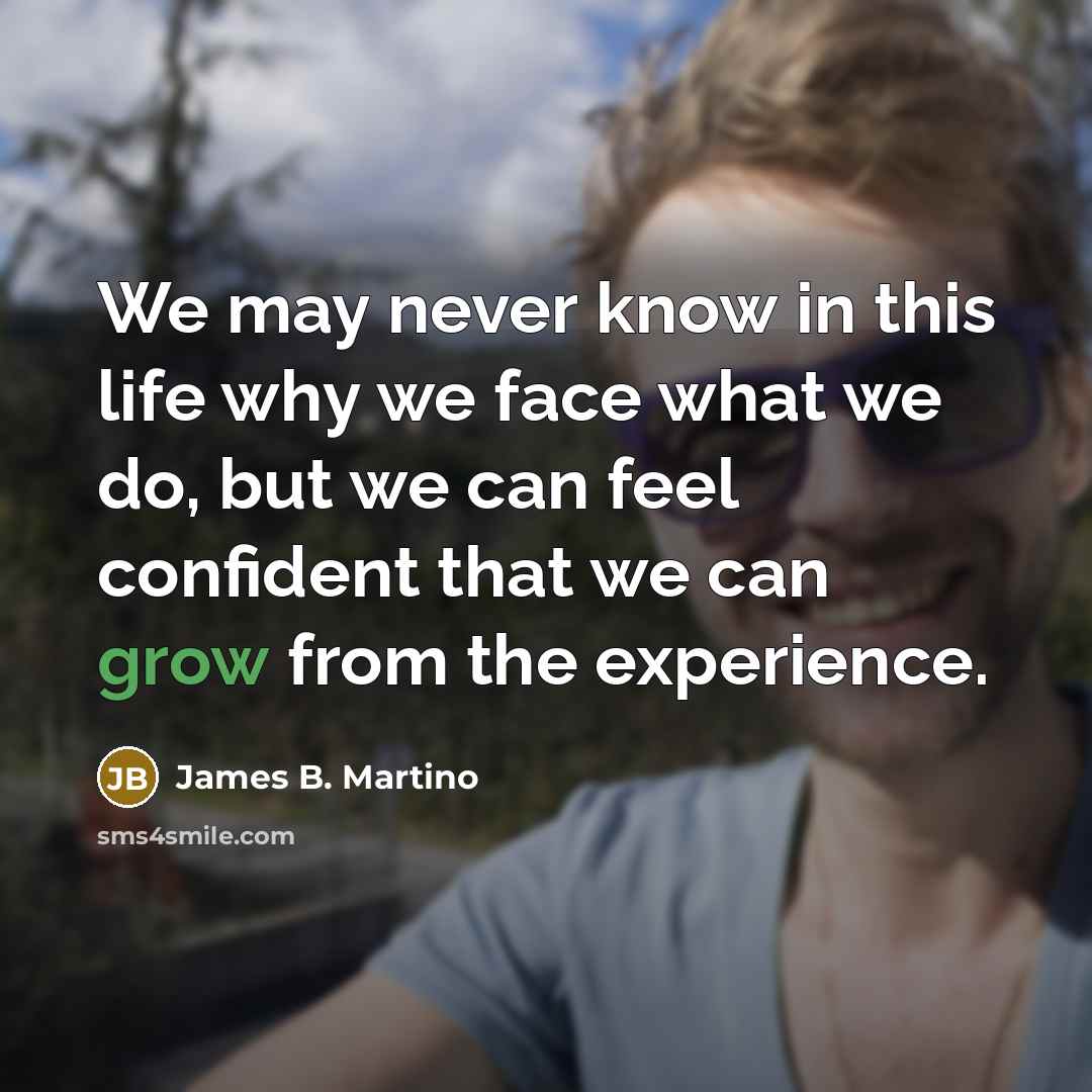 “We may never know in this life why we face what we do, but we can feel confident that we can grow from the experience.” quote by James B. Martino