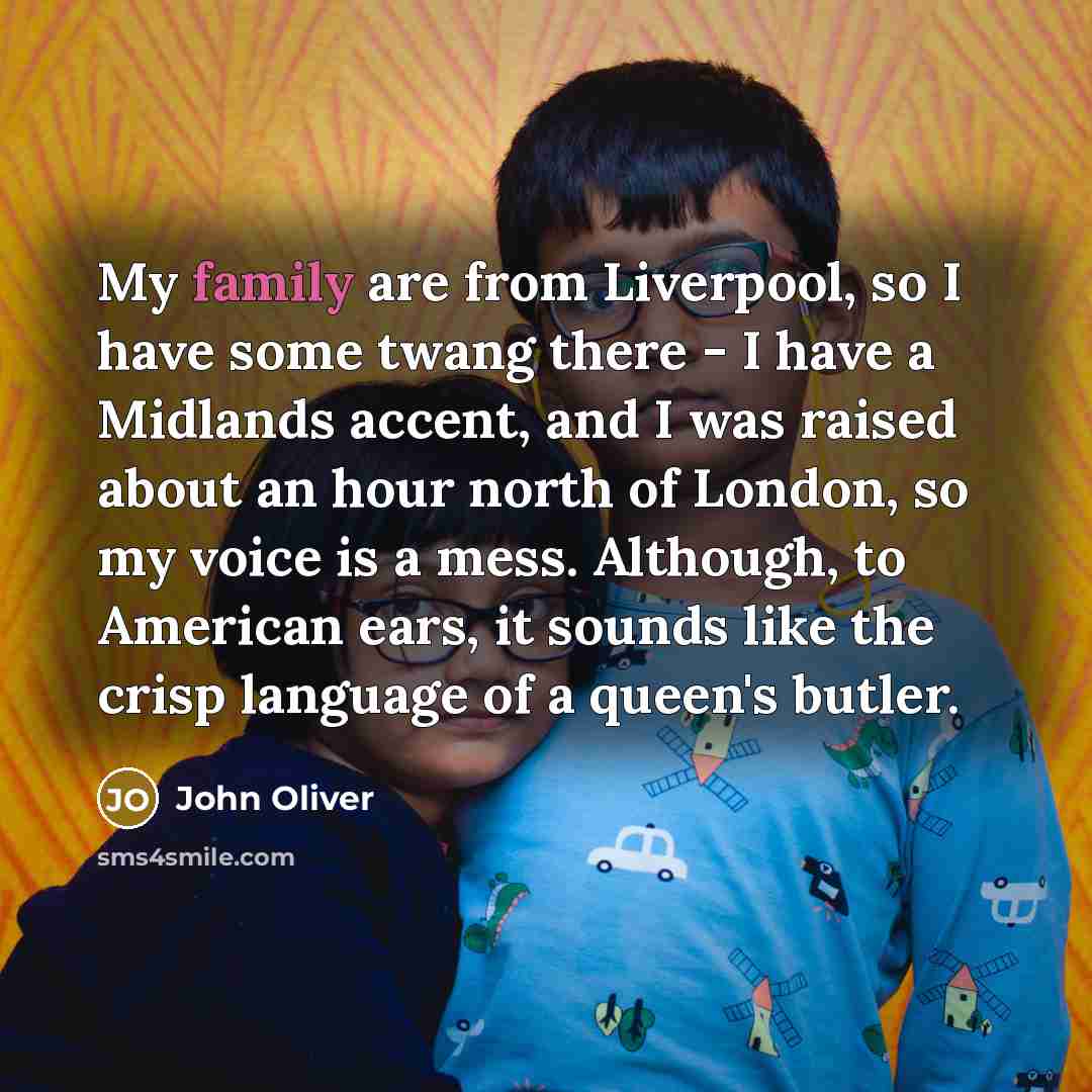 “My family are from Liverpool, so I have some twang there - I have a Midlands accent, and I was raised about an hour north of London, so my voice is a mess. Although, to American ears, it sounds like the crisp language of a queen's butler.” quote by John Oliver