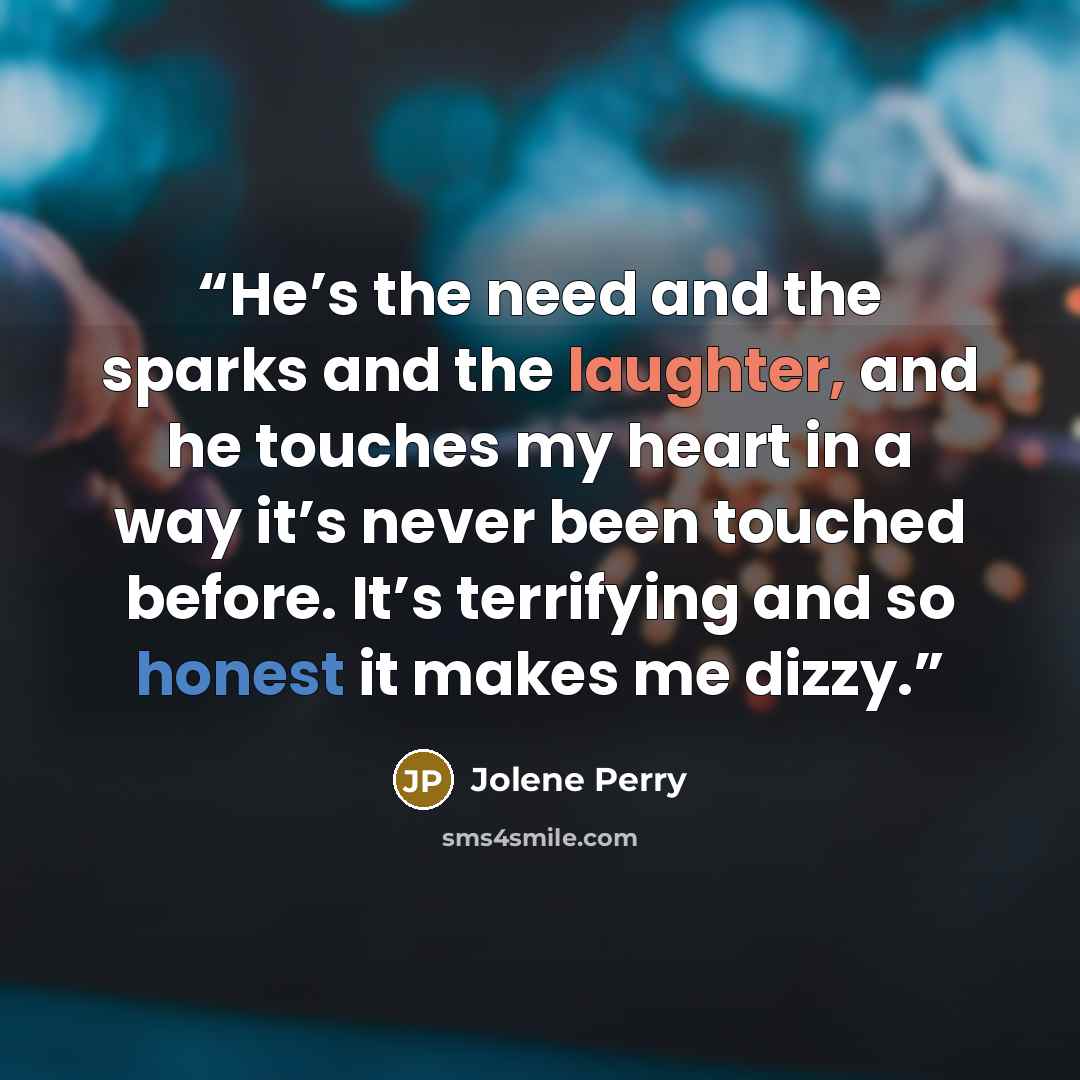 “He’s the need and the sparks and the laughter, and he touches my heart in a way it’s never been touched before. It’s terrifying and so honest it makes me dizzy.” quote by Jolene Perry