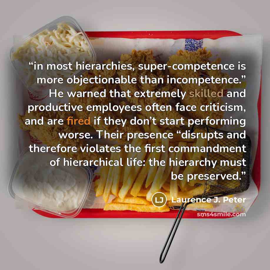 “in most hierarchies, super-competence is more objectionable than incompetence.” He warned that extremely skilled and productive employees often face criticism, and are fired if they don’t start performing worse. Their presence “disrupts and therefore violates the first commandment of hierarchical…” quote by Laurence J. Peter