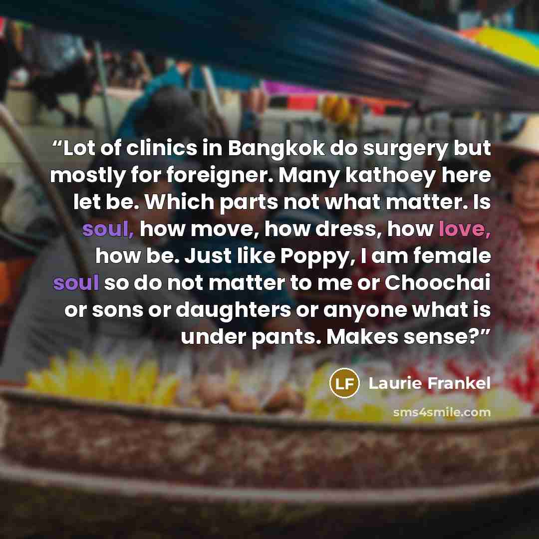 “Lot of clinics in Bangkok do surgery but mostly for foreigner. Many kathoey here let be. Which parts not what matter. Is soul, how move, how dress, how love, how be. Just like Poppy, I am female soul so do not matter to me or Choochai or sons or daughters or anyone what is under pants. Makes sense?” quote by Laurie Frankel