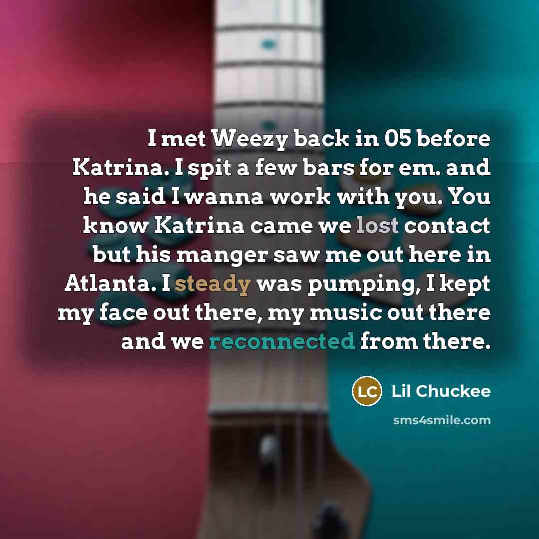 “I met Weezy back in 05 before Katrina. I spit a few bars for em. and he said I wanna work with you. You know Katrina came we lost contact but his manger saw me out here in Atlanta. I steady was pumping, I kept my face out there, my music out there and we reconnected from there.” quote by Lil Chuckee