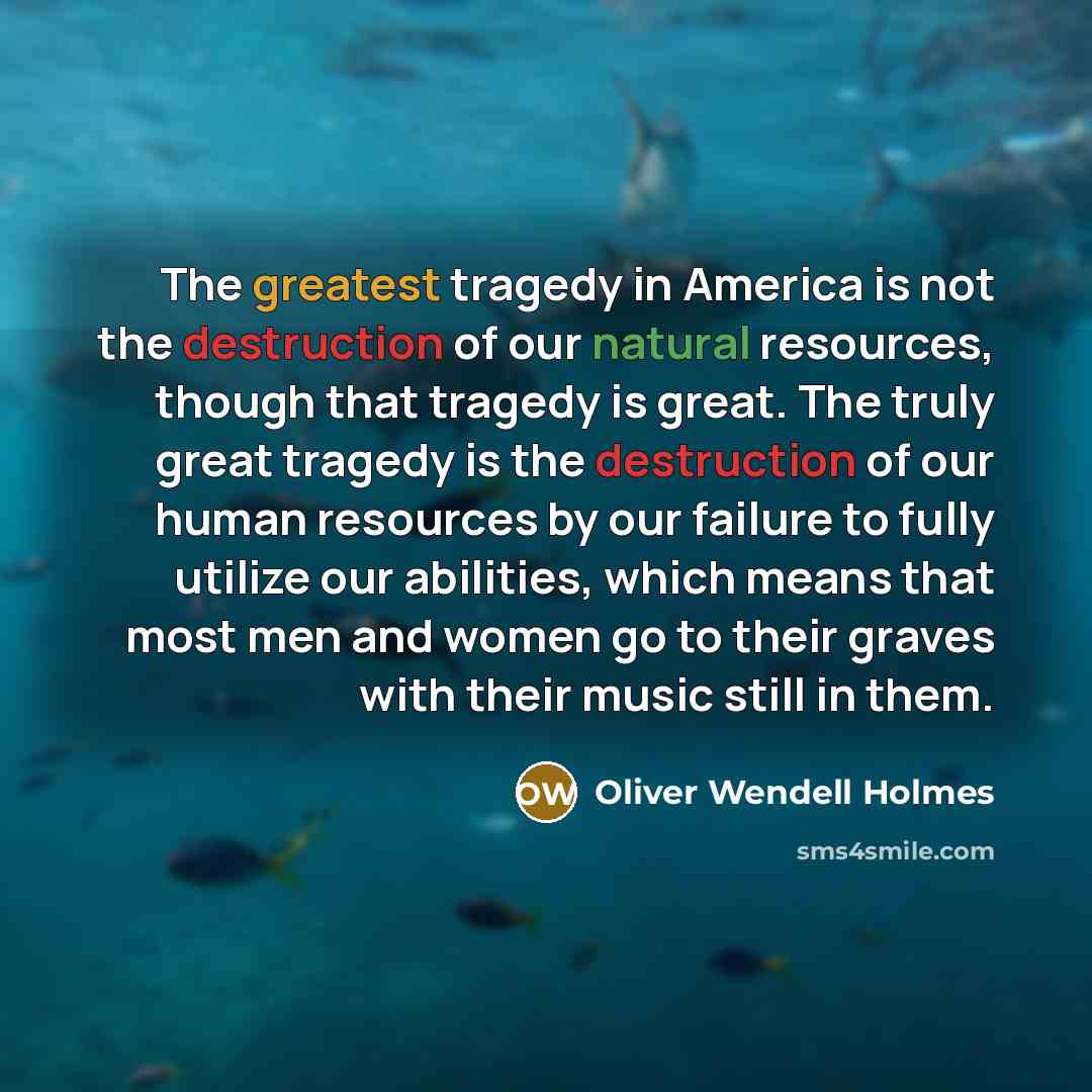 “The greatest tragedy in America is not the destruction of our natural resources, though that tragedy is great. The truly great tragedy is the destruction of our human resources by our failure to fully utilize our abilities, which means that most men and women go to their graves with their music…” quote by Oliver Wendell Holmes