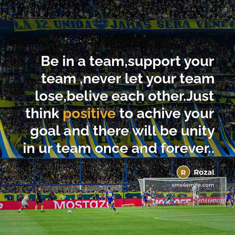 “Be in a team,support your team ,never let your team lose,belive each other.Just think positive to achive your goal and there will be unity in ur team once and forever..” quote by Rozal
