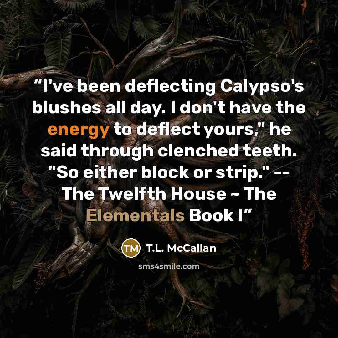 “I've been deflecting Calypso's blushes all day. I don't have the energy to deflect yours," he said through clenched teeth. "So either block or strip." -- The Twelfth House ~ The Elementals Book I” quote by T.L. McCallan