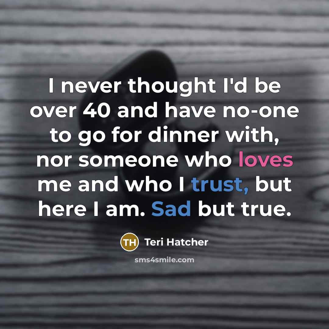 “I never thought I'd be over 40 and have no-one to go for dinner with, nor someone who loves me and who I trust, but here I am. Sad but true.” quote by Teri Hatcher